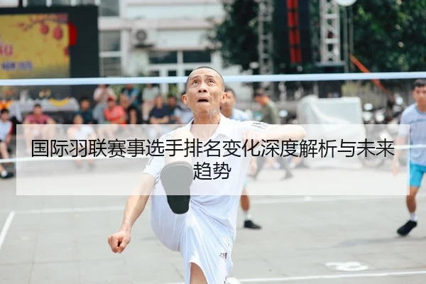 国际羽联赛事选手排名变化深度解析与未来趋势